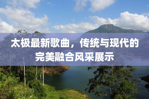 太极最新歌曲，传统与现代的完美融合风采展示
