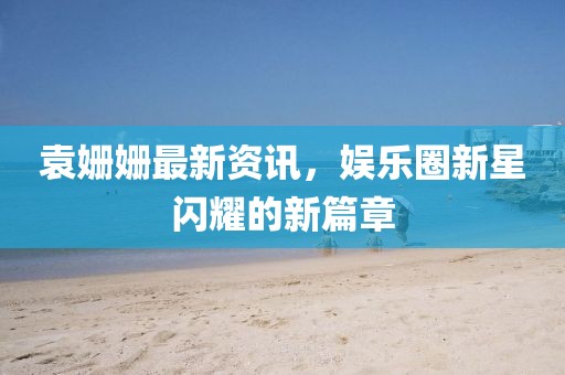 袁姗姗最新资讯，娱乐圈新星闪耀的新篇章