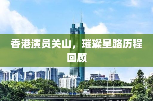 香港演员关山，璀璨星路历程回顾