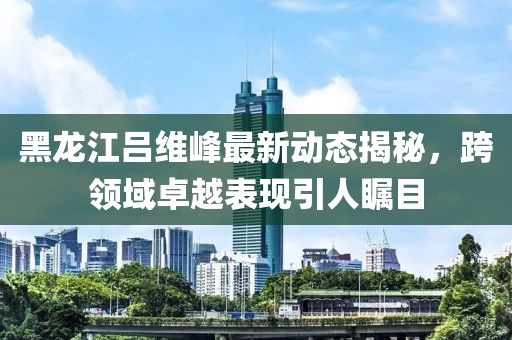 黑龙江吕维峰最新动态揭秘，跨领域卓越表现引人瞩目