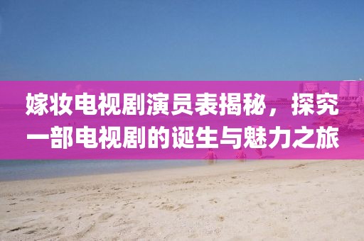 嫁妆电视剧演员表揭秘，探究一部电视剧的诞生与魅力之旅