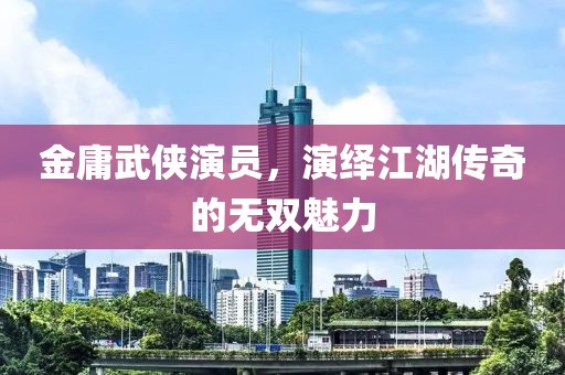 金庸武侠演员，演绎江湖传奇的无双魅力