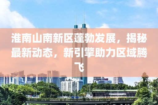 淮南山南新区蓬勃发展，揭秘最新动态，新引擎助力区域腾飞
