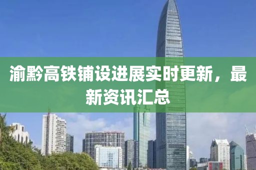 渝黔高铁铺设进展实时更新，最新资讯汇总