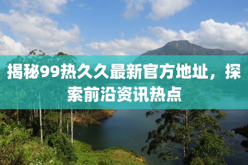 揭秘99热久久最新官方地址，探索前沿资讯热点