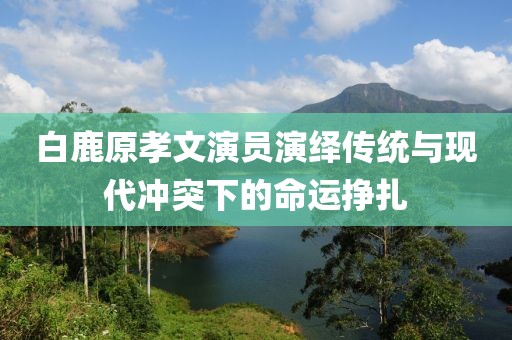 白鹿原孝文演员演绎传统与现代冲突下的命运挣扎