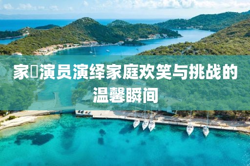 家囧演员演绎家庭欢笑与挑战的温馨瞬间