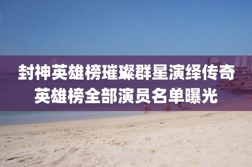 封神英雄榜璀璨群星演绎传奇英雄榜全部演员名单曝光