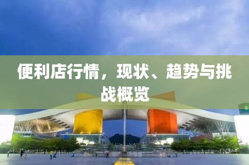 便利店行情，现状、趋势与挑战概览