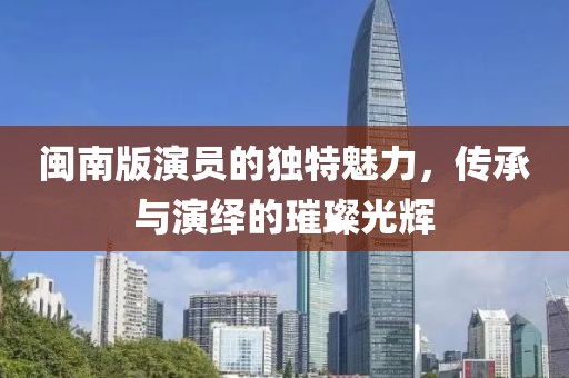 闽南版演员的独特魅力，传承与演绎的璀璨光辉
