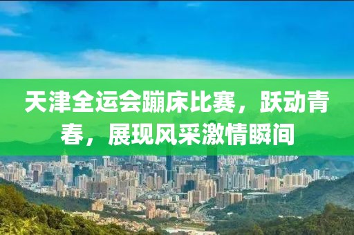 天津全运会蹦床比赛，跃动青春，展现风采激情瞬间