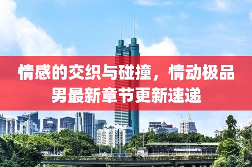 情感的交织与碰撞，情动极品男最新章节更新速递