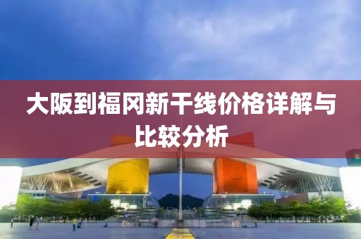 大阪到福冈新干线价格详解与比较分析