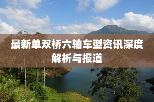 最新单双桥六轴车型资讯深度解析与报道