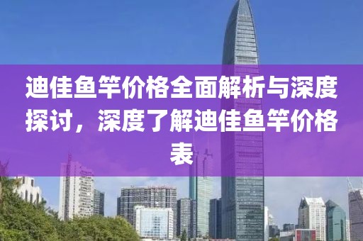 迪佳鱼竿价格全面解析与深度探讨，深度了解迪佳鱼竿价格表