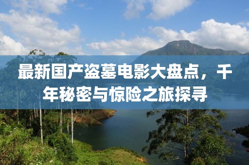 最新国产盗墓电影大盘点，千年秘密与惊险之旅探寻