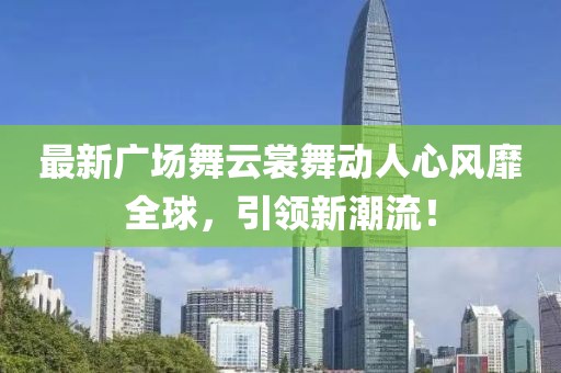 最新广场舞云裳舞动人心风靡全球，引领新潮流！