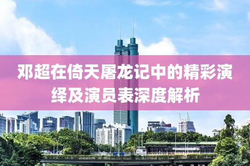 邓超在倚天屠龙记中的精彩演绎及演员表深度解析