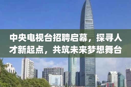 中央电视台招聘启幕，探寻人才新起点，共筑未来梦想舞台