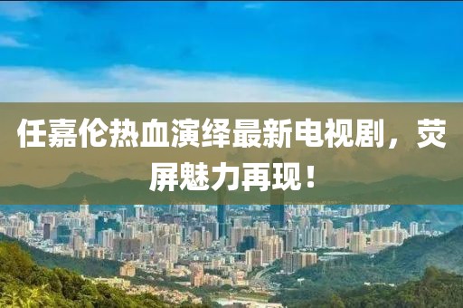 任嘉伦热血演绎最新电视剧，荧屏魅力再现！