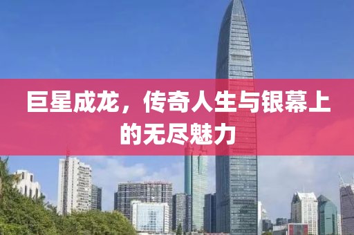 巨星成龙，传奇人生与银幕上的无尽魅力