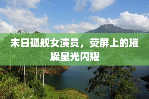 末日孤舰女演员，荧屏上的璀璨星光闪耀