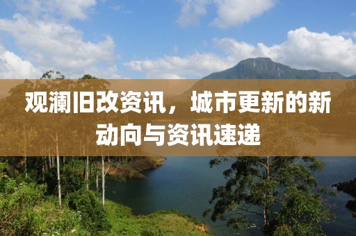 观澜旧改资讯，城市更新的新动向与资讯速递