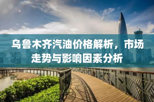 乌鲁木齐汽油价格解析，市场走势与影响因素分析