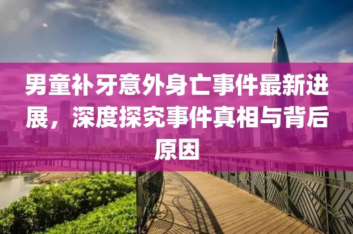 男童补牙意外身亡事件最新进展，深度探究事件真相与背后原因