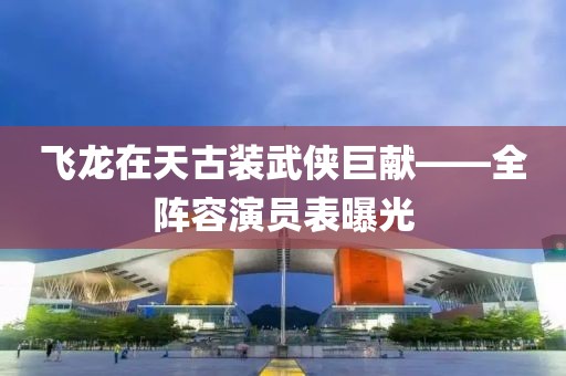 飞龙在天古装武侠巨献——全阵容演员表曝光