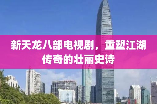 新天龙八部电视剧，重塑江湖传奇的壮丽史诗