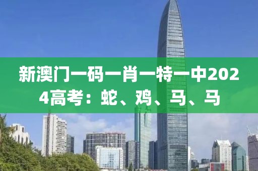 新澳门一码一肖一特一中2024高考：蛇、鸡、马、马