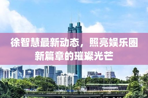 徐智慧最新动态，照亮娱乐圈新篇章的璀璨光芒