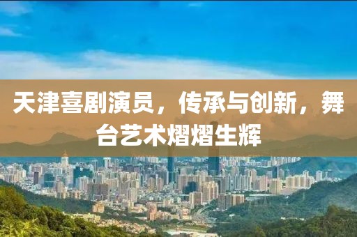 天津喜剧演员，传承与创新，舞台艺术熠熠生辉
