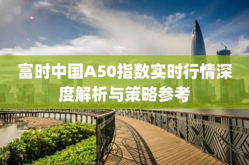 富时中国A50指数实时行情深度解析与策略参考