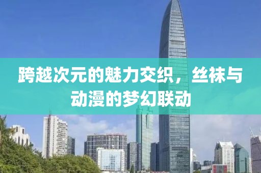 跨越次元的魅力交织，丝袜与动漫的梦幻联动