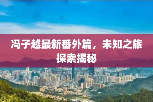 冯子越最新番外篇，未知之旅探索揭秘