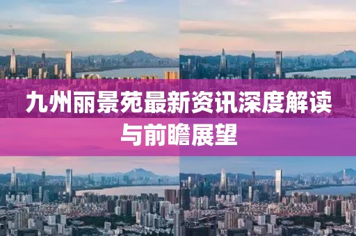 九州丽景苑最新资讯深度解读与前瞻展望