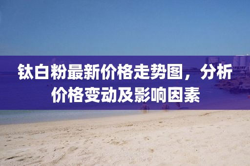钛白粉最新价格走势图，分析价格变动及影响因素