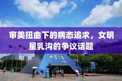 审美扭曲下的病态追求，女明星乳沟的争议话题
