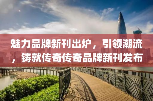 魅力品牌新刊出炉，引领潮流，铸就传奇传奇品牌新刊发布