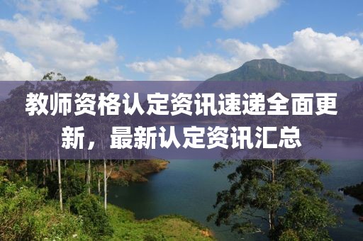 教师资格认定资讯速递全面更新，最新认定资讯汇总