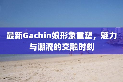 最新Gachin娘形象重塑，魅力与潮流的交融时刻