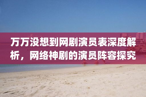 万万没想到网剧演员表深度解析，网络神剧的演员阵容探究