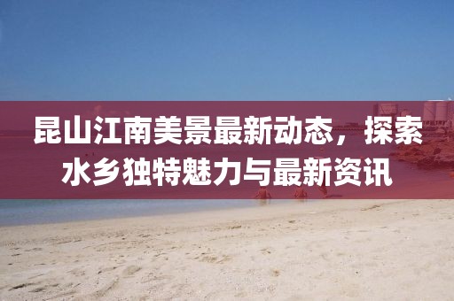 昆山江南美景最新动态，探索水乡独特魅力与最新资讯