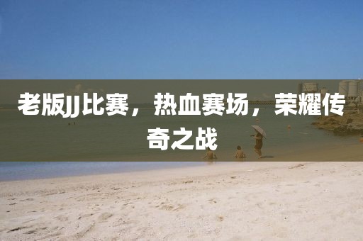 老版JJ比赛，热血赛场，荣耀传奇之战