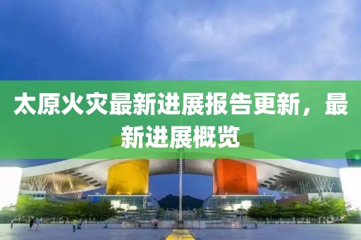 太原火灾最新进展报告更新，最新进展概览
