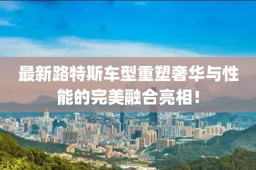 最新路特斯车型重塑奢华与性能的完美融合亮相！