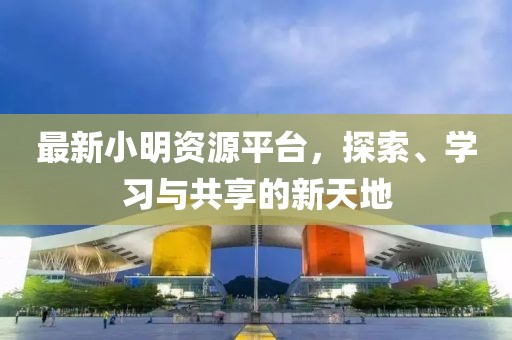 最新小明资源平台，探索、学习与共享的新天地