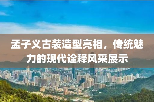 孟子义古装造型亮相，传统魅力的现代诠释风采展示